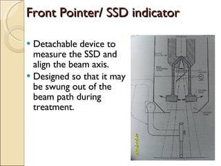 Front Pointer/ SSD indicator Detachable device to measure the SSD and align the beam axis. Designed so that it may be swung out of the beam path during treatment. 