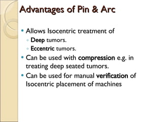 Advantages of Pin & Arc Allows Isocentric treatment of  Deep  tumors. Eccentric  tumors. Can be used with  compression  e.g. in treating deep seated tumors. Can be used for manual  verification  of Isocentric placement of machines 