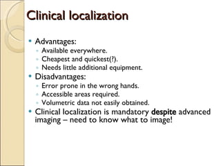 Clinical localization Advantages: Available everywhere.  Cheapest and quickest(?). Needs little additional equipment. Disadvantages: Error prone in the wrong hands. Accessible areas required. Volumetric data not easily obtained. Clinical localization is mandatory  despite  advanced imaging – need to know what to image! 
