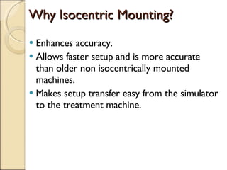 Why Isocentric Mounting? Enhances accuracy. Allows faster setup and is more accurate than older non isocentrically mounted machines. Makes setup transfer easy from the simulator to the treatment machine. 