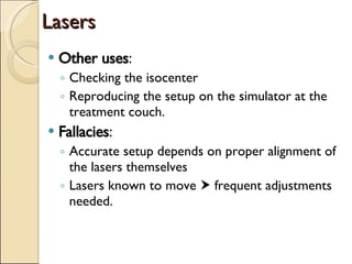 Lasers Other uses : Checking the isocenter Reproducing the setup on the simulator at the treatment couch. Fallacies : Accurate setup depends on proper alignment of the lasers themselves Lasers known to move    frequent adjustments needed. 