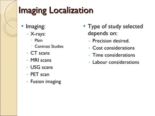 Imaging Localization Imaging: X-rays: Plain  Contrast Studies CT scans MRI scans  USG scans PET scan Fusion imaging Type of study selected depends on: Precision desired. Cost considerations Time considerations Labour considerations 