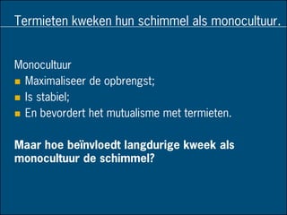 Termieten kweken hun schimmel als monocultuur.
Monocultuur
 Maximaliseer de opbrengst;
 Is stabiel;
 En bevordert het mutualisme met termieten.
Maar hoe beïnvloedt langdurige kweek als
monocultuur de schimmel?
 