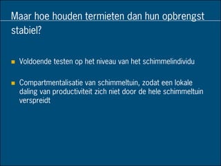 Maar hoe houden termieten dan hun opbrengst
stabiel?
 Voldoende testen op het niveau van het schimmelindividu
 Compartmentalisatie van schimmeltuin, zodat een lokale
daling van productiviteit zich niet door de hele schimmeltuin
verspreidt
 
