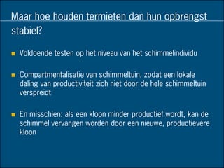 Maar hoe houden termieten dan hun opbrengst
stabiel?
 Voldoende testen op het niveau van het schimmelindividu
 Compartmentalisatie van schimmeltuin, zodat een lokale
daling van productiviteit zich niet door de hele schimmeltuin
verspreidt
 En misschien: als een kloon minder productief wordt, kan de
schimmel vervangen worden door een nieuwe, productievere
kloon
 