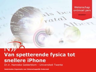 Nederlandse Organisatie voor Wetenschappelijk Onderzoek
Van spetterende fysica tot
snellere iPhone
Dr.ir. Hanneke Gelderblom - Universiteit Twente
 
