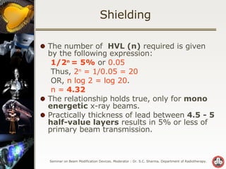 Shielding The number of  HVL (n)  required is given by the following expression: 1/2 n  = 5%  or  0.05  Thus,  2 n  = 1/0.05   = 20   OR,  n log 2 = log 20 . n =  4.32 The relationship holds true, only for  mono energetic  x-ray beams. Practically thickness of lead between  4.5 - 5 half-value layers  results in 5% or less of primary beam transmission. 