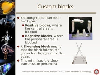 Custom blocks Shielding blocks can be of two types: Positive blocks , where the central area is blocked. Negative blocks , where the peripheral area is blocked. A  Diverging block  means that the block follows the geometric divergence of the beam.  This minimises the block transmission penumbra. 