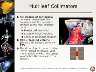 Multileaf Collimators The  degree of conformity  between the planned field boundary and the boundary created by the MLC depends upon: Projected  leaf width. Shape of target volume. Angle of collimator rotation. RCI = Treated Volume ( inside 95% isodose curve ) / PTV The  direction  of motion of the leaves should be parallel with the direction in which the target volume has the smallest cross-section. 