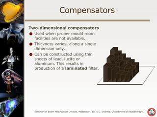 Compensators Two-dimensional compensators Used when proper mould room facilities are not available. Thickness varies, along a single dimension only. Can be constructed using thin sheets of lead, lucite or aluminum. This results in production of a  laminated  filter. 