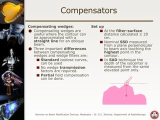 Compensators Compensating wedges : Compensating wedges are useful where the contour can be approximated with a  straight line  for an oblique beam. Three important  differences  between compensating wedges and wedge filters are: Standard  isodose curves, can be used  No wedge  transmission  factors are required. Partial  field compensation can be done. Set up At the  filter-surface  distance calculated ≥ 20 cm.  Nominal  SSD  measured from a plane perpendicular to beam axis touching the  highest  point in the contour. In  SAD  technique the depth of the isocenter is measured from the same elevated point only. 
