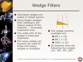 Wedge Filters Individual wedges are useful in Cobalt beams  Using bigger wedges than necessary will reduce output of the machine -> increased treatment time. The width (W) of the wedge is fixed and important.  The same wedge can however be used for fields with lesser lengths or breadths.  The wedge systems available are: 6W ( x 15) 8W ( x 15) 10W ( x 15) All systems have the following four angles 15°, 30°, 45°, 60°. 