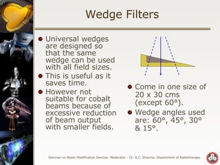 Wedge Filters Universal wedges are designed so that the same wedge can be used with all field sizes. This is useful as it saves time. However not suitable for cobalt beams because of excessive reduction of beam output  with smaller fields. Come in one size of 20 x 30 cms  (except 60°). Wedge angles used are: 60°, 45°, 30° & 15°. 
