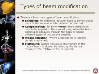 Types of beam modification  There are four main types of beam modification: Shielding : To eliminate radiation dose to some special parts of the zone at which the beam is directed. Compensation : To allow  normal  dose distribution data to be applied to the treated zone, when the beam enters a or obliquely through the body or where different types of tissues are present. Wedge filtration : Where a special tilt in isodose curves is obtained. Flattening : Where the spatial distribution of the natural beam is altered by reducing the central exposure rate relative to the peripheral. 