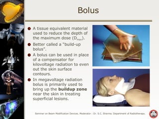 Bolus A tissue equivalent material used to reduce the depth of the maximum dose (D max ). Better called a “build-up bolus”. A bolus can be used in place of a compensator for kilovoltage radiation to even out the skin surface contours. In megavoltage radiation bolus is primarily used to bring up the  buildup zone  near the skin in treating superficial lesions. 