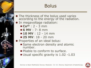 Bolus The thickness of the bolus used varies according to the energy of the radiation. In megavoltage radiation: Co 60  : 2 - 3 mm 6 MV  : 7- 8 mm 10 MV  : 12 - 14 mm 25 MV : 18 - 20 mm Properties of an ideal bolus: Same electron density and atomic number. Pliable to conform to surface. Usual specific gravity is 1.02 -1.03 