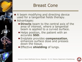Breast Cone A beam modifying and directing device used for a tangential fields therapy. Advantages: Directs  beam to the central axis of the area of interest, where a tangential beam is applied to a curved surface. Helps position, the patient with an accurate  SSD . Endplate provides  compensation , enhances surface dose and presses down the tissue. Effective  shielding  of lungs. 