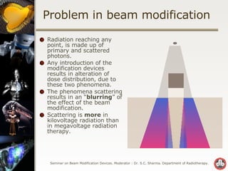 Problem in beam modification Radiation reaching any point, is made up of primary and scattered photons. Any introduction of the modification devices results in alteration of dose distribution, due to these two phenomena. The phenomena scattering results in an “ blurring ” of the effect of the beam modification. Scattering is  more  in kilovoltage radiation than in megavoltage radiation therapy. 