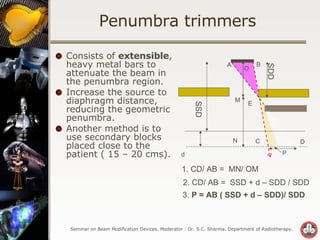 Penumbra trimmers Consists of  extensible , heavy metal bars to attenuate the beam in the penumbra region. Increase the source to diaphragm distance, reducing the geometric penumbra. Another method is to use secondary blocks placed close to the patient ( 15 – 20 cms). 3.  P = AB ( SSD + d – SDD)/ SDD d B 1. CD/ AB =  MN/ OM C D A E P O M N A 2. CD/ AB =  SSD + d – SDD / SDD SSD SDD 
