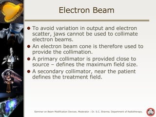 Electron Beam To avoid variation in output and electron scatter, jaws cannot be used to collimate electron beams. An electron beam cone is therefore used to provide the collimation. A primary collimator is provided close to source – defines the maximum field size. A secondary collimator, near the patient defines the treatment field. 