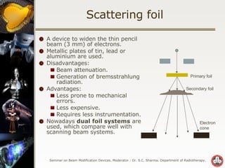 Scattering foil A device to widen the thin pencil beam (3 mm) of electrons. Metallic plates of tin, lead or aluminium are used. Disadvantages: Beam attenuation. Generation of bremsstrahlung radiation. Advantages: Less prone to mechanical errors. Less expensive. Requires less instrumentation. Nowadays  dual foil systems  are used, which compare well with scanning beam systems. Primary foil Secondary foil Electron cone 
