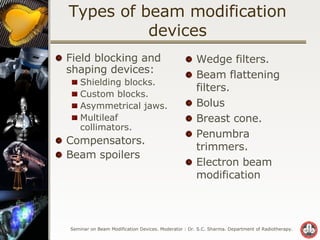 Types of beam modification devices Field blocking and shaping devices: Shielding blocks. Custom blocks.  Asymmetrical jaws. Multileaf collimators. Compensators. Beam spoilers Wedge filters. Beam flattening filters. Bolus Breast cone. Penumbra trimmers. Electron beam modification 