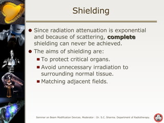 Shielding Since radiation attenuation is exponential and because of scattering,  complete  shielding can never be achieved. The aims of shielding are: To protect critical organs. Avoid unnecessary irradiation to surrounding normal tissue. Matching adjacent fields . 