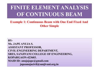 FINITE ELEMENT ANALYSIS
OF CONTINUOUS BEAM
BY-
Ms. JAPE ANUJA S.
ASSISTANT PROFESSOR,
CIVIL ENGINEERING DEPARTMENT,
SRES, SANJIVANI COLLEGE OF ENGINEERING,
KOPARGAON-423603.
MAID ID: anujajape@gmail.com
japeanujacivil@sanjivani.org.in
Example 1: Continuous Beam with One End Fixed And
Other Simple
 
