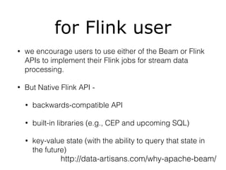 for Flink user
• we encourage users to use either of the Beam or Flink
APIs to implement their Flink jobs for stream data
processing.
• But Native Flink API -
• backwards-compatible API
• built-in libraries (e.g., CEP and upcoming SQL)
• key-value state (with the ability to query that state in
the future)
http://data-artisans.com/why-apache-beam/
 