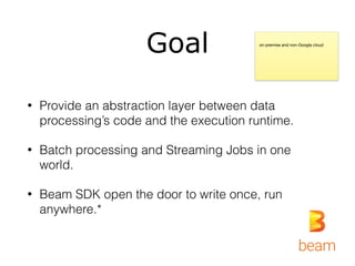 Goal
• Provide an abstraction layer between data
processing’s code and the execution runtime.
• Batch processing and Streaming Jobs in one
world.
• Beam SDK open the door to write once, run
anywhere.*
on-premise and non-Google cloud
 