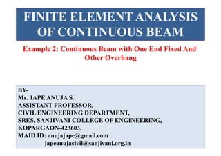 FINITE ELEMENT ANALYSIS
OF CONTINUOUS BEAM
BY-
Ms. JAPE ANUJA S.
ASSISTANT PROFESSOR,
CIVIL ENGINEERING DEPARTMENT,
SRES, SANJIVANI COLLEGE OF ENGINEERING,
KOPARGAON-423603.
MAID ID: anujajape@gmail.com
japeanujacivil@sanjivani.org.in
Example 2: Continuous Beam with One End Fixed And
Other Overhang
 