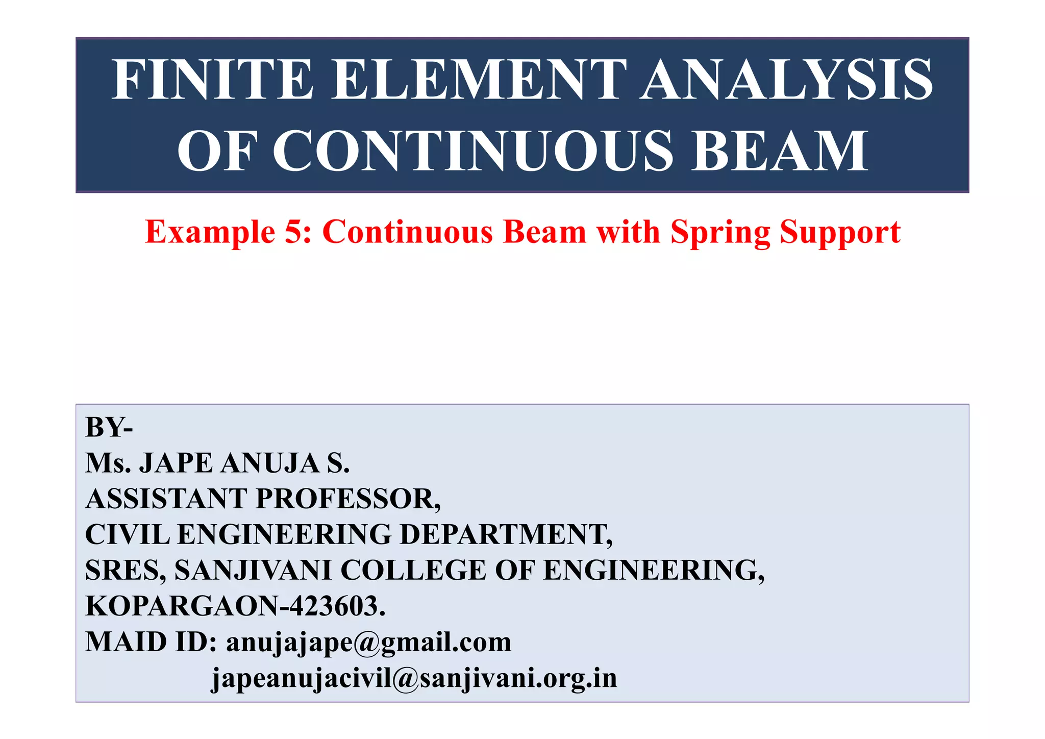 FINITE ELEMENT ANALYSIS
OF CONTINUOUS BEAM
BY-
Ms. JAPE ANUJA S.
ASSISTANT PROFESSOR,
CIVIL ENGINEERING DEPARTMENT,
SRES, SANJIVANI COLLEGE OF ENGINEERING,
KOPARGAON-423603.
MAID ID: anujajape@gmail.com
japeanujacivil@sanjivani.org.in
Example 5: Continuous Beam with Spring Support