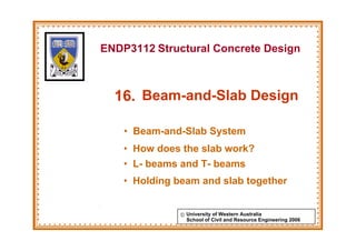 ENDP3112 Structural Concrete Design



  16. Beam-and-Slab Design

    • Beam-and-Slab System
    • How does the slab work?
    • L- beams and T- beams
    • Holding beam and slab together


               © University of Western Australia
                 School of Civil and Resource Engineering 2006
 