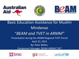 Basic Education Assistance for Muslim
Mindanao
“BEAM and TVET in ARMM”
Presentation during the ARMM Regional TVET Forum
April 22, 2014
By: Peter Bellen,
Component Manager, BEAM-ARMM TVET
 