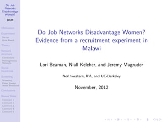 Do Job
  Networks
Disadvantage
  Women?

    BKM

Motivation

Experiment           Do Job Networks Disadvantage Women?
Set-up
Main Result
                    Evidence from a recruitment experiment in
Theory

Network
                                     Malawi
structure
Connections
Heterogeneous
Networks
                     Lori Beaman, Niall Keleher, and Jeremy Magruder
Social
Incentives

Screening                      Northwestern, IPA, and UC-Berkeley
Screening
Either Gender
versus Restricted

Conclusions
                                      November, 2012
Bonus Slides
Comment     1
Comment     2
Comment     3
Comment     4
Comment     5
 