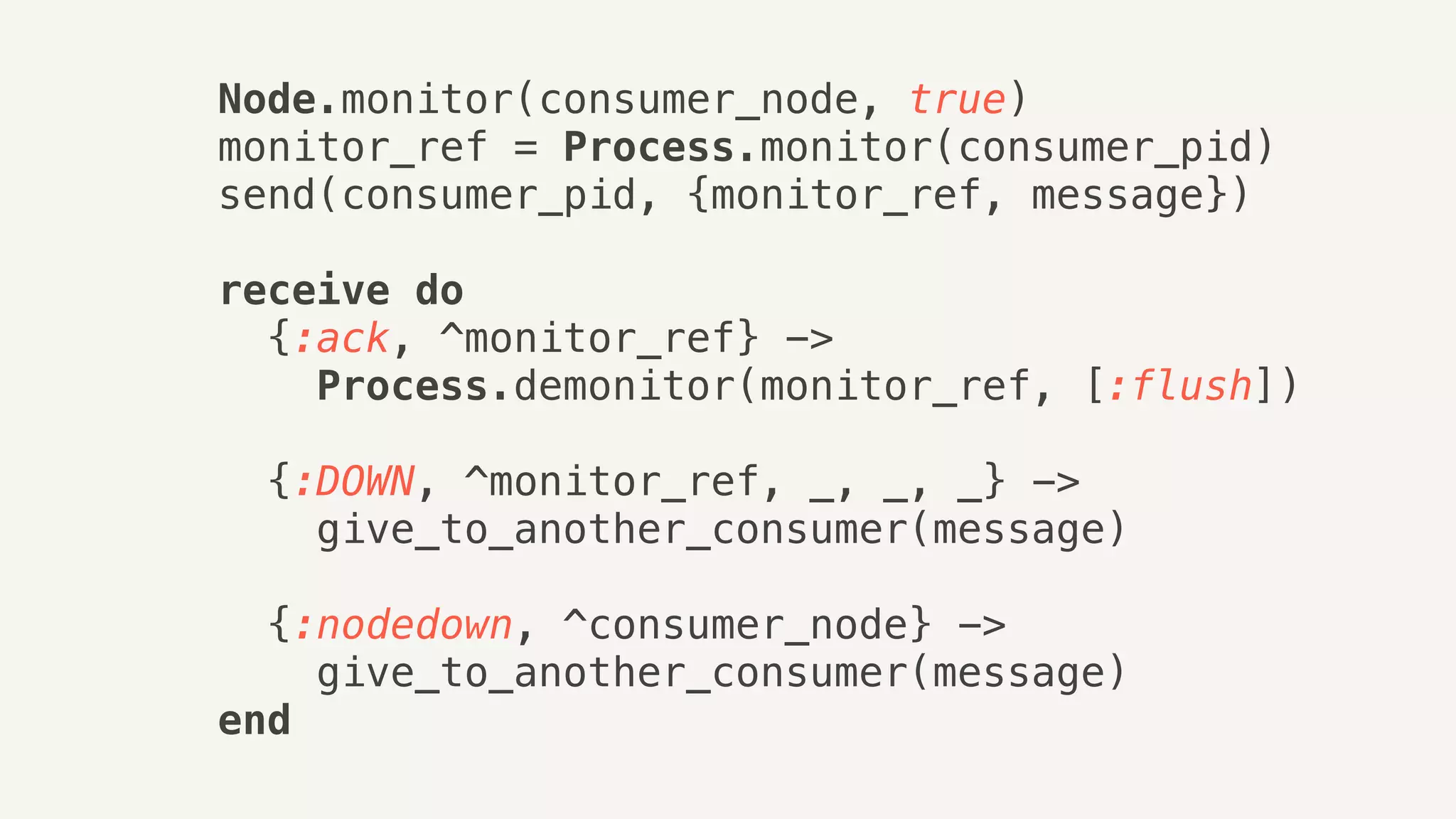 Node.monitor(consumer_node, true)
monitor_ref = Process.monitor(consumer_pid)
send(consumer_pid, {monitor_ref, message})
receive do
{:ack, ^monitor_ref} ->
Process.demonitor(monitor_ref, [:flush])
{:DOWN, ^monitor_ref, _, _, _} ->
give_to_another_consumer(message)
{:nodedown, ^consumer_node} ->
give_to_another_consumer(message)
end
 