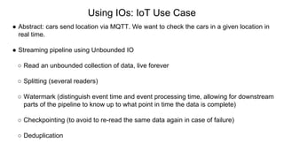 Using IOs: IoT Use Case
● Abstract: cars send location via MQTT. We want to check the cars in a given location in
real time.
● Streaming pipeline using Unbounded IO
○ Read an unbounded collection of data, live forever
○ Splitting (several readers)
○ Watermark (distinguish event time and event processing time, allowing for downstream
parts of the pipeline to know up to what point in time the data is complete)
○ Checkpointing (to avoid to re-read the same data again in case of failure)
○ Deduplication
 