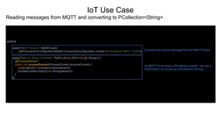 IoT Use Case
Reading messages from MQTT and converting to PCollection<String>
pipeline
.apply("MQTT Source", MqttIO.read()
.withConnectionConfiguration(MqttIO.ConnectionConfiguration.create("tcp://localhost:1883", "CAR")))
.apply("Byte To String Converter", ParDo.of(new DoFn<byte[], String>() {
@ProcessElement
public void processElement(ProcessContext processContext) {
byte[] element = processContext.element();
processContext.output(new String(element));
}
}))
Connect and receive message from the MQTT broker
As MQTT IO provides a PCollection<byte[]>, we use a
ParDo/DoFn to convert as a PCollection<String>
 
