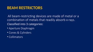 BEAM RESTRICTORS
All beam-restricting devices are made of metal or a
combination of metals that readily absorb x-rays.
Classified into 3 categories:
• Aperture Diaphragm
• Cones & Cylinders
• Collimators
 