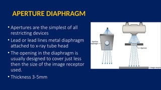 APERTURE DIAPHRAGM
• Apertures are the simplest of all
restricting devices
• Lead or lead lines metal diaphragm
attached to x-ray tube head
• The opening in the diaphragm is
usually designed to cover just less
then the size of the image receptor
used.
• Thickness 3-5mm
 