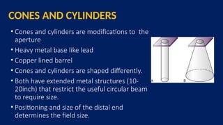 CONES AND CYLINDERS
• Cones and cylinders are modifications to the
aperture
• Heavy metal base like lead
• Copper lined barrel
• Cones and cylinders are shaped differently.
• Both have extended metal structures (10-
20inch) that restrict the useful circular beam
to require size.
• Positioning and size of the distal end
determines the field size.
 