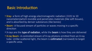 Basic Introduction
• Xray- a form of high-energy electromagnetic radiation ( 0.01 to 10
nanometers)which invisible and penetrates materials (like soft tissues),
and is absorbed by denser substances (like bones)
• Beam- A focused stream of particles or waves moving in a specific
direction
• X-rays are the type of radiation, while the beam is how they are delivered
• X-ray Beam- A controlled stream of X-ray photons emitted from an X-ray
tube. Unlike scattered light, the beam is collimated (narrowed) to target
a specific area.
 
