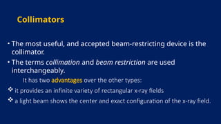 Collimators
• The most useful, and accepted beam-restricting device is the
collimator.
• The terms collimation and beam restriction are used
interchangeably.
It has two advantages over the other types:
 it provides an infinite variety of rectangular x-ray fields
 a light beam shows the center and exact configuration of the x-ray field.
 