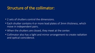 Structure of the collimator:
• 2 sets of shutters control the dimensions.
• Each shutter contains 4 or more lead plates of 3mm thickness, which
move in independent pairs.
• When the shutters are closed, they meet at the center.
• Collimator also has a light and mirror arrangement to create radiation
and optical coincidence.
 