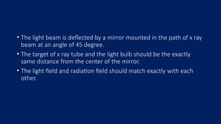 • The light beam is deflected by a mirror mounted in the path of x ray
beam at an angle of 45 degree.
• The target of x ray tube and the light bulb should be the exactly
same distance from the center of the mirror.
• The light field and radiation field should match exactly with each
other.
 