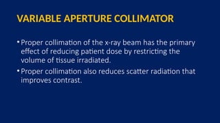 VARIABLE APERTURE COLLIMATOR
•Proper collimation of the x-ray beam has the primary
effect of reducing patient dose by restricting the
volume of tissue irradiated.
•Proper collimation also reduces scatter radiation that
improves contrast.
 