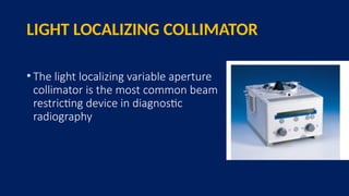LIGHT LOCALIZING COLLIMATOR
• The light localizing variable aperture
collimator is the most common beam
restricting device in diagnostic
radiography
 
