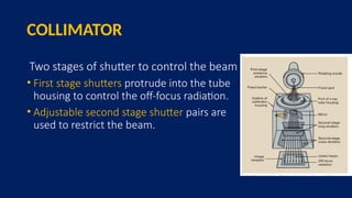 COLLIMATOR
Two stages of shutter to control the beam
• First stage shutters protrude into the tube
housing to control the off-focus radiation.
• Adjustable second stage shutter pairs are
used to restrict the beam.
 
