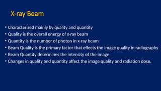 X-ray Beam
• Characterized mainly by quality and quantity
• Quality is the overall energy of x-ray beam
• Quantity is the number of photon in x-ray beam
• Beam Quality is the primary factor that effects the image quality in radiography
• Beam Quantity determines the intensity of the image
• Changes in quality and quantity affect the image quality and radiation dose.
 