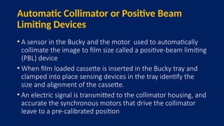 Automatic Collimator or Positive Beam
Limiting Devices
• A sensor in the Bucky and the motor used to automatically
collimate the image to film size called a positive-beam limiting
(PBL) device
• When film loaded cassette is inserted in the Bucky tray and
clamped into place sensing devices in the tray identify the
size and alignment of the cassette.
• An electric signal is transmitted to the collimator housing, and
accurate the synchronous motors that drive the collimator
leave to a pre-calibrated position
 